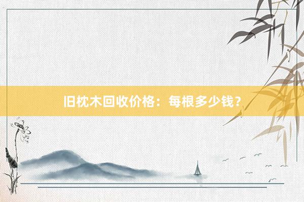 旧枕木回收价格：每根多少钱？